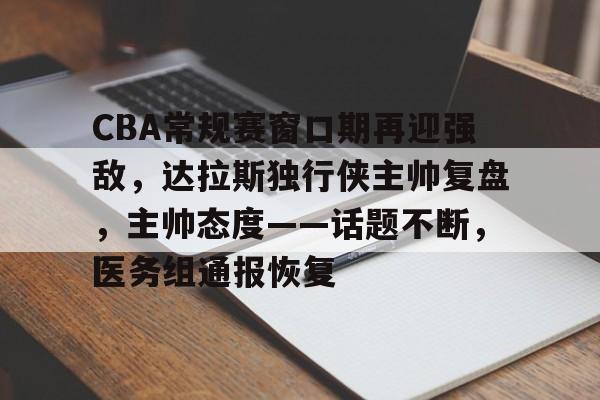 CBA常规赛窗口期再迎强敌，达拉斯独行侠主帅复盘，主帅态度——话题不断，医务组通报恢复 -九游体育入口